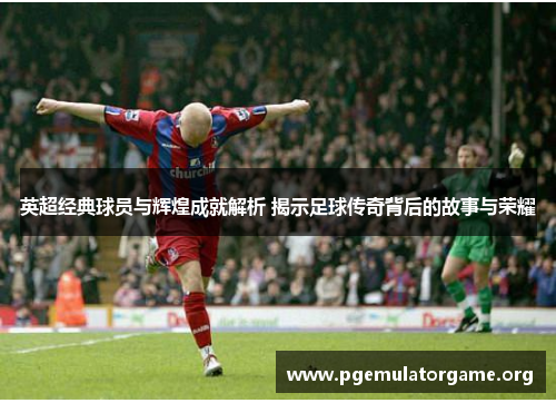 英超经典球员与辉煌成就解析 揭示足球传奇背后的故事与荣耀