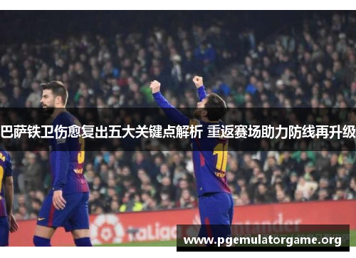巴萨铁卫伤愈复出五大关键点解析 重返赛场助力防线再升级