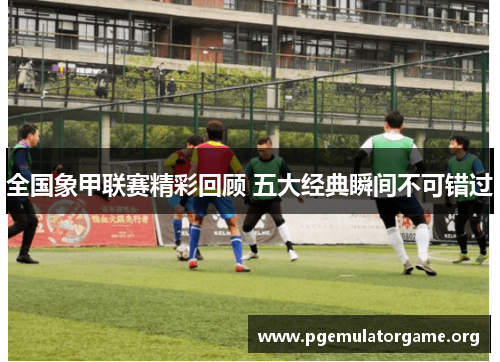 全国象甲联赛精彩回顾 五大经典瞬间不可错过
