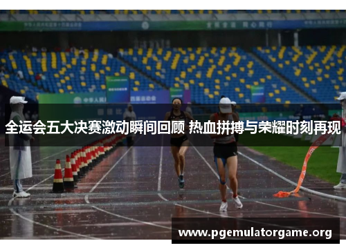 全运会五大决赛激动瞬间回顾 热血拼搏与荣耀时刻再现