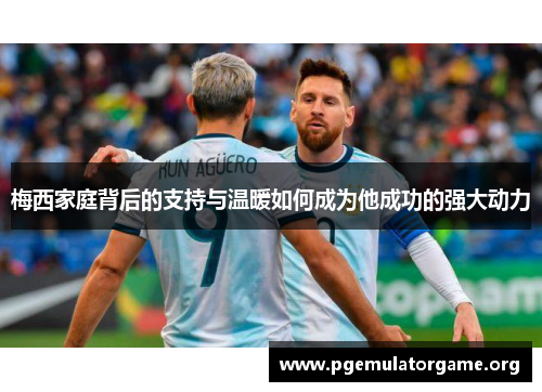梅西家庭背后的支持与温暖如何成为他成功的强大动力