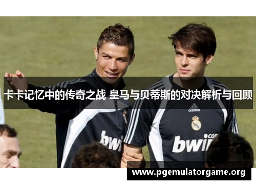 卡卡记忆中的传奇之战 皇马与贝蒂斯的对决解析与回顾