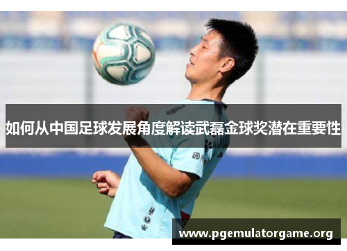 如何从中国足球发展角度解读武磊金球奖潜在重要性