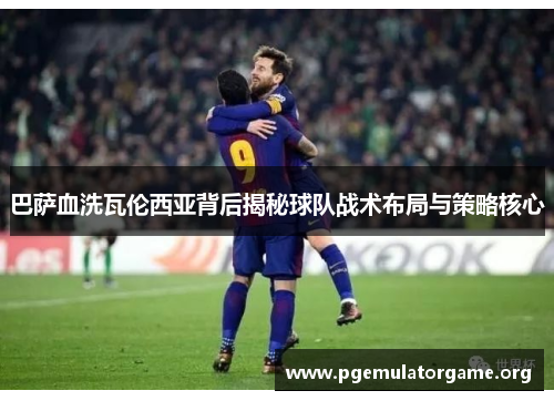 巴萨血洗瓦伦西亚背后揭秘球队战术布局与策略核心