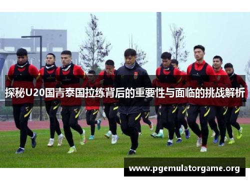 探秘U20国青泰国拉练背后的重要性与面临的挑战解析