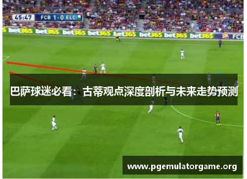 巴萨球迷必看：古蒂观点深度剖析与未来走势预测