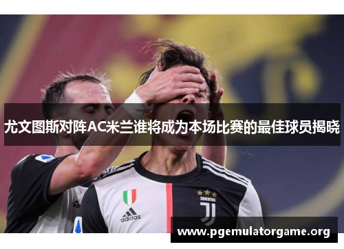 尤文图斯对阵AC米兰谁将成为本场比赛的最佳球员揭晓