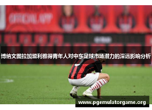 博纳文图拉加盟利雅得青年人对中东足球市场潜力的深远影响分析