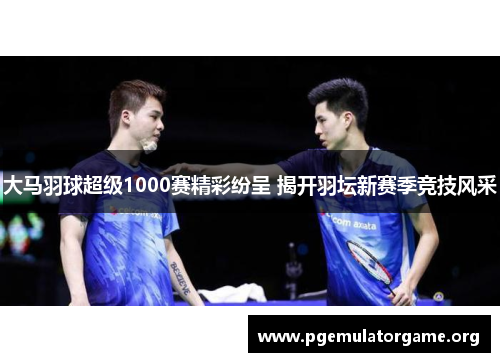 大马羽球超级1000赛精彩纷呈 揭开羽坛新赛季竞技风采