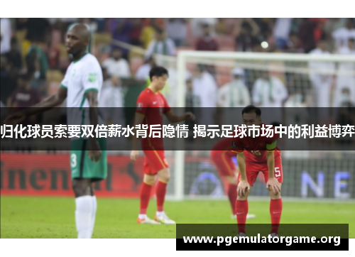 归化球员索要双倍薪水背后隐情 揭示足球市场中的利益博弈