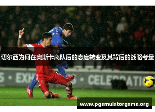 切尔西为何在奥斯卡离队后的态度转变及其背后的战略考量