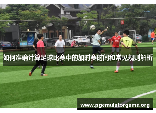 如何准确计算足球比赛中的加时赛时间和常见规则解析