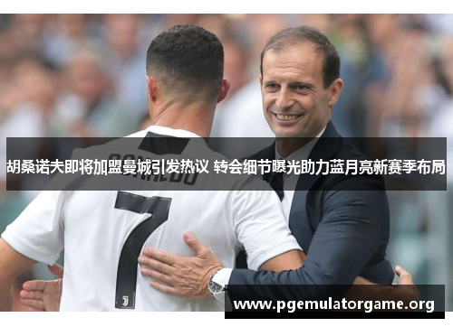 胡桑诺夫即将加盟曼城引发热议 转会细节曝光助力蓝月亮新赛季布局