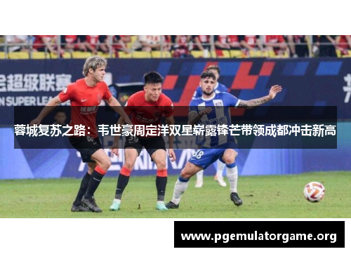 蓉城复苏之路：韦世豪周定洋双星崭露锋芒带领成都冲击新高