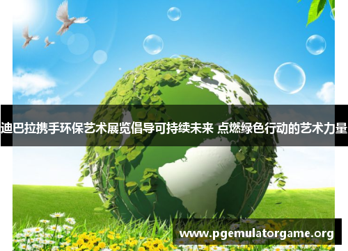 迪巴拉携手环保艺术展览倡导可持续未来 点燃绿色行动的艺术力量 迪巴拉携手环保艺术展览倡导可持续未来 点燃绿色行动的艺术力量