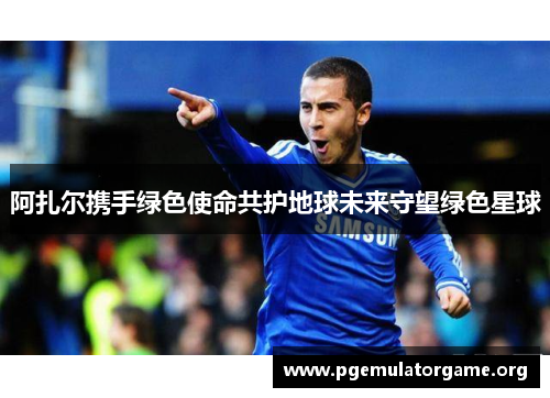 阿扎尔携手绿色使命共护地球未来守望绿色星球 阿扎尔携手绿色使命共护地球未来守望绿色星球