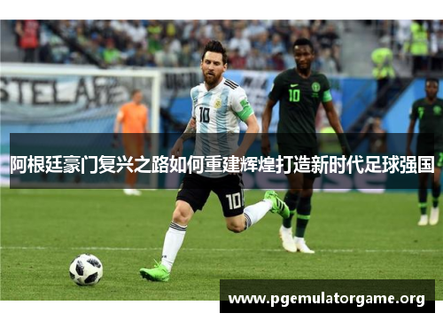 阿根廷豪门复兴之路如何重建辉煌打造新时代足球强国 阿根廷豪门复兴之路如何重建辉煌打造新时代足球强国