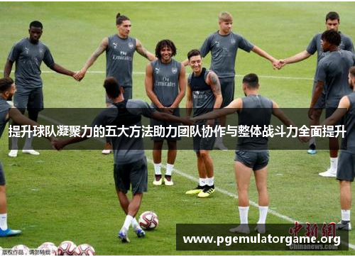 提升球队凝聚力的五大方法助力团队协作与整体战斗力全面提升