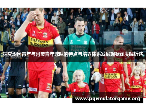 探究埃因青年与阿贾青年球队的特点与培养体系发展现状深度解析述 探究埃因青年与阿贾青年球队的特点与培养体系发展现状深度解析述