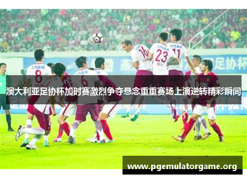 澳大利亚足协杯加时赛激烈争夺悬念重重赛场上演逆转精彩瞬间 澳大利亚足协杯加时赛激烈争夺悬念重重赛场上演逆转精彩瞬间