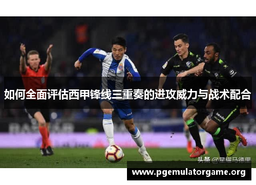 如何全面评估西甲锋线三重奏的进攻威力与战术配合