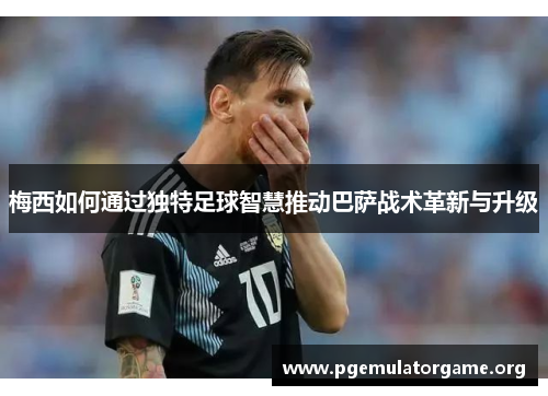 梅西如何通过独特足球智慧推动巴萨战术革新与升级
