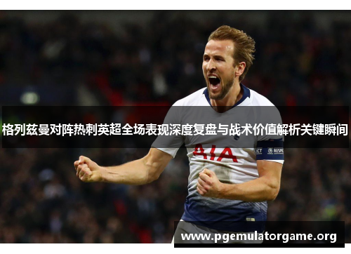 格列兹曼对阵热刺英超全场表现深度复盘与战术价值解析关键瞬间 格列兹曼对阵热刺英超全场表现深度复盘与战术价值解析关键瞬间