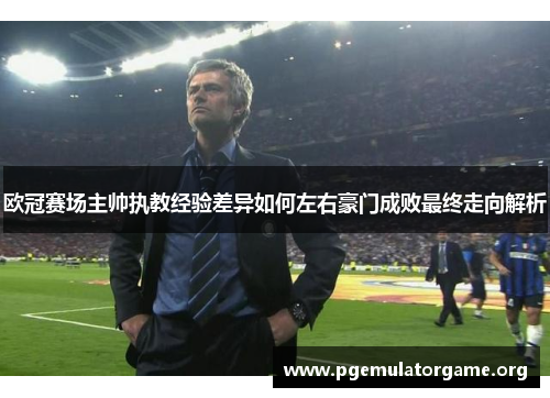 欧冠赛场主帅执教经验差异如何左右豪门成败最终走向解析