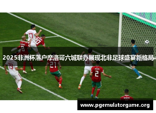 2025非洲杯落户摩洛哥六城联办展现北非足球盛宴新格局