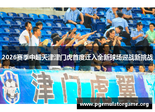 2026赛季中超天津津门虎首度迁入全新球场迎战新挑战 2026赛季中超天津津门虎首度迁入全新球场迎战新挑战
