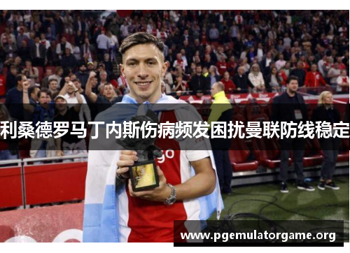 利桑德罗马丁内斯伤病频发困扰曼联防线稳定