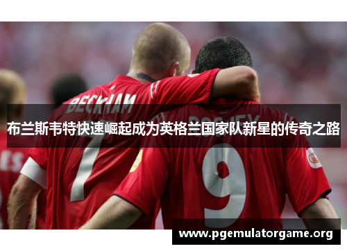 布兰斯韦特快速崛起成为英格兰国家队新星的传奇之路