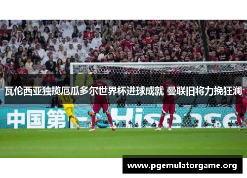 瓦伦西亚独揽厄瓜多尔世界杯进球成就 曼联旧将力挽狂澜