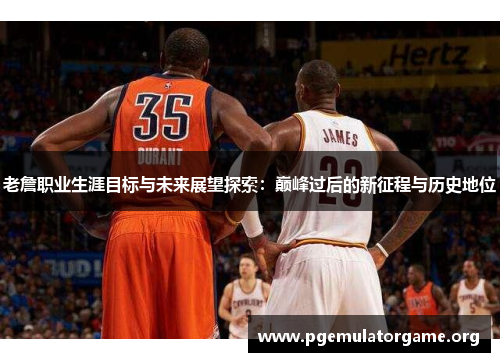 老詹职业生涯目标与未来展望探索:巅峰过后的新征程与历史地位 老詹职业生涯目标与未来展望探索:巅峰过后的新征程与历史地位