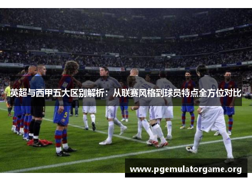 英超与西甲五大区别解析:从联赛风格到球员特点全方位对比 英超与西甲五大区别解析:从联赛风格到球员特点全方位对比