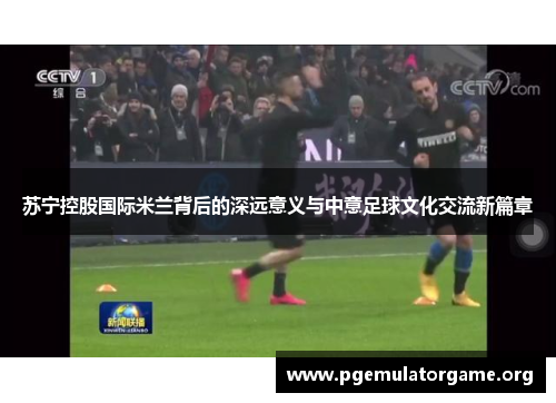 苏宁控股国际米兰背后的深远意义与中意足球文化交流新篇章 苏宁控股国际米兰背后的深远意义与中意足球文化交流新篇章