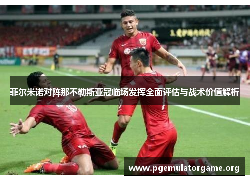 菲尔米诺对阵那不勒斯亚冠临场发挥全面评估与战术价值解析 菲尔米诺对阵那不勒斯亚冠临场发挥全面评估与战术价值解析