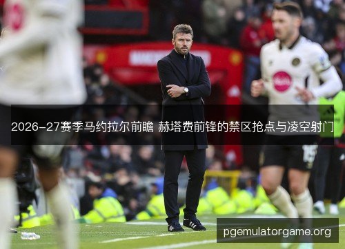2026-27赛季马约拉尔前瞻 赫塔费前锋的禁区抢点与凌空射门 2026-27赛季马约拉尔前瞻 赫塔费前锋的禁区抢点与凌空射门